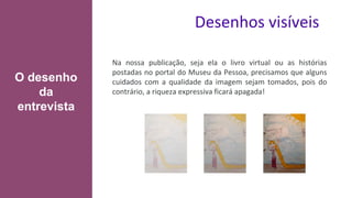 Desenhos visíveis
Na nossa publicação, seja ela o livro virtual ou as histórias
postadas no portal do Museu da Pessoa, precisamos que alguns
cuidados com a qualidade da imagem sejam tomados, pois do
contrário, a riqueza expressiva ficará apagada!
O desenho
da
entrevista
 