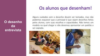 Os alunos que desenham!
Alguns cuidados com o desenho devem ser tomados, mas não
podemos esquecer que o principal é que sejam desenhos feitos
pelos alunos, com suas escolhas e capacidades. Não temos um
modelo no qual chegar e não devemos apresentar um padrão a
ser copiado.
O desenho
da
entrevista
 