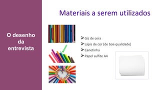 Materiais a serem utilizados
⮚Giz de cera
⮚Lápis de cor (de boa qualidade)
⮚Canetinha
⮚Papel sulfite A4
O desenho
da
entrevista
 