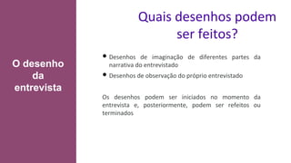 Quais desenhos podem
ser feitos?
• Desenhos de imaginação de diferentes partes da
narrativa do entrevistado
• Desenhos de observação do próprio entrevistado
Os desenhos podem ser iniciados no momento da
entrevista e, posteriormente, podem ser refeitos ou
terminados
O desenho
da
entrevista
 