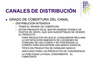 CANALES DE DISTRIBUCIÓN
   GRADO DE COBERTURA DEL CANAL
        DISTRIBUCIÓN INTENSIVA
            TENER EL MÁXIMO DE COBERTURA
            ESTAR PRESENTE EN EL MAYOR NÚMERO POSIBLE DE
             PUNTOS DE VENTA, QUE SON SUSCEPTIBLES DE VENDER
             EL PRODUCTO
              PARA PRODUCTOS EN QUE EL CONSUMIDOR RECLAMA
                LA SATISFACCIÓN INMEDIATA DE LOS BIENES DE
                CONSUMO DE USO COMÚN Y NO POSTERGAN LA
                COMPRA PARA ENCONTRAR UNA MARCA ESPECIAL
              TÍPICO EN PRODUCTOS DE CONSUMO MASIVO
              ADECUADO PARA LOS PRODUCTOS DE CONVENIENCIA
              LA PUBLICIDAD LA PAGA, COMÚNMENTE, EL
                FABRICANTE
 