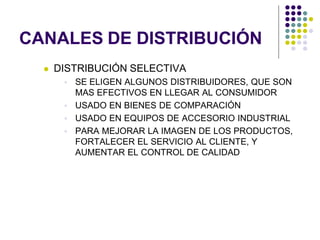 CANALES DE DISTRIBUCIÓN
     DISTRIBUCIÓN SELECTIVA
        SE ELIGEN ALGUNOS DISTRIBUIDORES, QUE SON
         MAS EFECTIVOS EN LLEGAR AL CONSUMIDOR
        USADO EN BIENES DE COMPARACIÓN
        USADO EN EQUIPOS DE ACCESORIO INDUSTRIAL
        PARA MEJORAR LA IMAGEN DE LOS PRODUCTOS,
         FORTALECER EL SERVICIO AL CLIENTE, Y
         AUMENTAR EL CONTROL DE CALIDAD
 