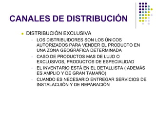 CANALES DE DISTRIBUCIÓN
     DISTRIBUCIÓN EXCLUSIVA
        LOS DISTRIBUIDORES SON LOS ÚNICOS
         AUTORIZADOS PARA VENDER EL PRODUCTO EN
         UNA ZONA GEOGRÁFICA DETERMINADA
        CASO DE PRODUCTOS MAS DE LUJO O
         EXCLUSIVOS, PRODUCTOS DE ESPECIALIDAD
        EL INVENTARIO ESTÁ EN EL DETALLISTA ( ADEMÁS
         ES AMPLIO Y DE GRAN TAMAÑO)
        CUANDO ES NECESARIO ENTREGAR SERVICIOS DE
         INSTALACUIÓN Y DE REPARACIÓN
 