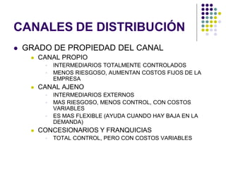CANALES DE DISTRIBUCIÓN
   GRADO DE PROPIEDAD DEL CANAL
        CANAL PROPIO
             INTERMEDIARIOS TOTALMENTE CONTROLADOS
             MENOS RIESGOSO, AUMENTAN COSTOS FIJOS DE LA
              EMPRESA
        CANAL AJENO
             INTERMEDIARIOS EXTERNOS
             MAS RIESGOSO, MENOS CONTROL, CON COSTOS
              VARIABLES
             ES MAS FLEXIBLE (AYUDA CUANDO HAY BAJA EN LA
              DEMANDA)
        CONCESIONARIOS Y FRANQUICIAS
             TOTAL CONTROL, PERO CON COSTOS VARIABLES
 
