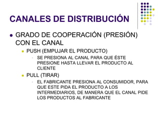 CANALES DE DISTRIBUCIÓN
   GRADO DE COOPERACIÓN (PRESIÓN)
    CON EL CANAL
        PUSH (EMPUJAR EL PRODUCTO)
             SE PRESIONA AL CANAL PARA QUE ÉSTE
              PRESIONE HASTA LLEVAR EL PRODUCTO AL
              CLIENTE
        PULL (TIRAR)
             EL FABRICANTE PRESIONA AL CONSUMIDOR, PARA
              QUE ESTE PIDA EL PRODUCTO A LOS
              INTERMEDIARIOS, DE MANERA QUE EL CANAL PIDE
              LOS PRODUCTOS AL FABRICANTE
 