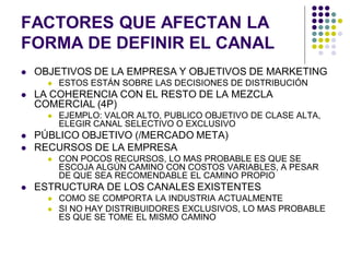FACTORES QUE AFECTAN LA
FORMA DE DEFINIR EL CANAL
   OBJETIVOS DE LA EMPRESA Y OBJETIVOS DE MARKETING
         ESTOS ESTÁN SOBRE LAS DECISIONES DE DISTRIBUCIÓN
   LA COHERENCIA CON EL RESTO DE LA MEZCLA
    COMERCIAL (4P)
         EJEMPLO: VALOR ALTO, PUBLICO OBJETIVO DE CLASE ALTA,
          ELEGIR CANAL SELECTIVO O EXCLUSIVO
   PÚBLICO OBJETIVO (/MERCADO META)
   RECURSOS DE LA EMPRESA
         CON POCOS RECURSOS, LO MAS PROBABLE ES QUE SE
          ESCOJA ALGÚN CAMINO CON COSTOS VARIABLES, A PESAR
          DE QUE SEA RECOMENDABLE EL CAMINO PROPIO
   ESTRUCTURA DE LOS CANALES EXISTENTES
         COMO SE COMPORTA LA INDUSTRIA ACTUALMENTE
         SI NO HAY DISTRIBUIDORES EXCLUSIVOS, LO MAS PROBABLE
          ES QUE SE TOME EL MISMO CAMINO
 