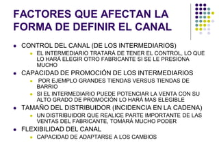 FACTORES QUE AFECTAN LA
FORMA DE DEFINIR EL CANAL
   CONTROL DEL CANAL (DE LOS INTERMEDIARIOS)
         EL INTERMEDIARIO TRATARÁ DE TENER EL CONTROL, LO QUE
          LO HARÁ ELEGIR OTRO FABRICANTE SI SE LE PRESIONA
          MUCHO
   CAPACIDAD DE PROMOCIÓN DE LOS INTERMEDIARIOS
         POR EJEMPLO GRANDES TIENDAS VERSUS TIENDAS DE
          BARRIO
         SI EL INTERMEDIARIO PUEDE POTENCIAR LA VENTA CON SU
          ALTO GRADO DE PROMOCIÓN LO HARÁ MAS ELEGIBLE
   TAMAÑO DEL DISTRIBUIDOR (INCIDENCIA EN LA CADENA)
         UN DISTRIBUIDOR QUE REALICE PARTE IMPORTANTE DE LAS
          VENTAS DEL FABRICANTE, TOMARÁ MUCHO PODER
   FLEXIBILIDAD DEL CANAL
         CAPACIDAD DE ADAPTARSE A LOS CAMBIOS
 