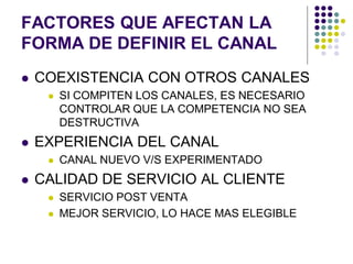 FACTORES QUE AFECTAN LA
FORMA DE DEFINIR EL CANAL
   COEXISTENCIA CON OTROS CANALES
        SI COMPITEN LOS CANALES, ES NECESARIO
         CONTROLAR QUE LA COMPETENCIA NO SEA
         DESTRUCTIVA
   EXPERIENCIA DEL CANAL
        CANAL NUEVO V/S EXPERIMENTADO
   CALIDAD DE SERVICIO AL CLIENTE
        SERVICIO POST VENTA
        MEJOR SERVICIO, LO HACE MAS ELEGIBLE
 