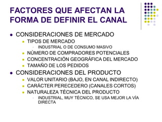 FACTORES QUE AFECTAN LA
FORMA DE DEFINIR EL CANAL
   CONSIDERACIONES DE MERCADO
        TIPOS DE MERCADO
             INDUSTRIAL O DE CONSUMO MASIVO
        NÚMERO DE COMPRADORES POTENCIALES
        CONCENTRACIÓN GEOGRÁFICA DEL MERCADO
        TAMAÑO DE LOS PEDIDOS
   CONSIDERACIONES DEL PRODUCTO
        VALOR UNITARIO (BAJO, EN CANAL INDIRECTO)
        CARÁCTER PERECEDERO (CANALES CORTOS)
        NATURALEZA TÉCNICA DEL PRODUCTO
             INDUSTRIAL, MUY TÉCNICO, SE USA MEJOR LA VÍA
              DIRECTA
 