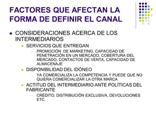 FACTORES QUE AFECTAN LA
FORMA DE DEFINIR EL CANAL
   CONSIDERACIONES ACERCA DE LOS
    INTERMEDIARIOS
        SERVICIOS QUE ENTREGAN
             PROMOCIÓN DE MARKETING, CAPACIDAD DE
              PENETRACIÓN EN UN MERCADO, COBERTURA DEL
              MERCADO, CONTACTOS DE VENTA, CAPACIDAD DE
              ALMACENAJE
        DISPONIBILIDAD DEL IDÓNEO
             YA COMERCIALIZA LA COMPETENCIA Y PUEDE QUE NO
              QUIERA COMERCIALIZAR LA OTRA MARCA
        ACTITUD DEL INTERMEDIARIO ANTE POLÍTICAS DEL
         FABRICANTE
             CRÉDITO, DISTRIBUCIÓN EXCLUSIVA, DEVOLUCIONES
              ETC.
 