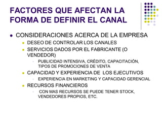 FACTORES QUE AFECTAN LA
FORMA DE DEFINIR EL CANAL
   CONSIDERACIONES ACERCA DE LA EMPRESA
        DESEO DE CONTROLAR LOS CANALES
        SERVICIOS DADOS POR EL FABRICANTE (O
         VENDEDOR)
             PUBLICIDAD INTENSIVA, CRÉDITO, CAPACITACIÓN,
              TIPOS DE PROMOCIONES DE VENTA
        CAPACIDAD Y EXPERIENCIA DE LOS EJECUTIVOS
             EXPERIENCIA EN MARKETING Y CAPACIDAD GERENCIAL
        RECURSOS FINANCIEROS
             CON MAS RECURSOS SE PUEDE TENER STOCK,
              VENDEDORES PROPIOS, ETC.
 