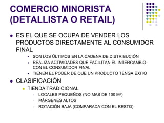 COMERCIO MINORISTA
(DETALLISTA O RETAIL)
   ES EL QUE SE OCUPA DE VENDER LOS
    PRODUCTOS DIRECTAMENTE AL CONSUMIDOR
    FINAL
            SON LOS ÚLTIMOS EN LA CADENA DE DISTRIBUCIÓN
            REALIZA ACTIVIDADES QUE FACILITAN EL INTERCAMBIO
             CON EL CONSUMIDOR FINAL
            TIENEN EL PODER DE QUE UN PRODUCTO TENGA ÉXITO
   CLASIFICACIÓN
        TIENDA TRADICIONAL
                LOCALES PEQUEÑOS (NO MAS DE 100 M2)
                MÁRGENES ALTOS
                ROTACIÓN BAJA (COMPARADA CON EL RESTO)
 