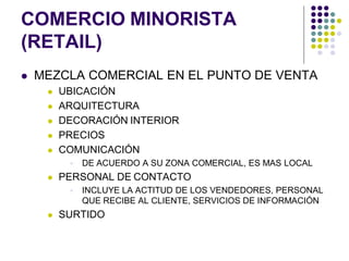 COMERCIO MINORISTA
(RETAIL)
   MEZCLA COMERCIAL EN EL PUNTO DE VENTA
        UBICACIÓN
        ARQUITECTURA
        DECORACIÓN INTERIOR
        PRECIOS
        COMUNICACIÓN
             DE ACUERDO A SU ZONA COMERCIAL, ES MAS LOCAL
        PERSONAL DE CONTACTO
             INCLUYE LA ACTITUD DE LOS VENDEDORES, PERSONAL
              QUE RECIBE AL CLIENTE, SERVICIOS DE INFORMACIÓN
        SURTIDO
 