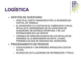 LOGÍSTICA
    GESTIÓN DE INVENTARIO
         AFECTA EL COSTO FINANCIERO POR LA INVERSIÓN EN
          CAPITAL DE TRABAJO
         EL INVENTARIO VA A ESTAR EN EL FABRICANTE O EN EL
          DETALLISTA, DEPENDIENDO DE SU CAPACIDAD DE
          ALMACENAR, DE ENTREGA OPORTUNA Y DE LAS
          ESTIMACIONES DE LAS VENTAS
         VARIABLE DE GRAN RELEVANCIA EN LOS DETALLISTAS
          GRANDES, SI LA MERCADERÍA NO ROTA, LO MAS
          PROBABLE ES QUE SE DESHAGA DEL INVENTARIO
    PROCESAMIENTO DE PEDIDOS
         CON EFICIENCIA Y SIN ERRORES (PRODUCEN COSTOS
          ALTOS)
         SE BASA EN UN FLUJOGRAMA DE INFORMACIÓN Y FÍSICA
 