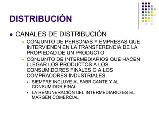 DISTRIBUCIÓN
   CANALES DE DISTRIBUCIÓN
        CONJUNTO DE PERSONAS Y EMPRESAS QUE
         INTERVIENEN EN LA TRANSFERENCIA DE LA
         PROPIEDAD DE UN PRODUCTO
        CONJUNTO DE INTERMEDIARIOS QUE HACEN
         LLEGAR LOS PRODUCTOS A LOS
         CONSUMIDORES FINALES O A LOS
         COMPRADORES INDUSTRIALES
            SIEMPRE INCLUYE AL FABRICANTE Y AL
             CONSUMIDOR FINAL
            LA REMUNERACIÓN DEL INTERMEDIARIO ES EL
             MARGEN COMERCIAL
 