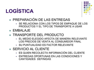 LOGÍSTICA
    PREPARACIÓN DE LAS ENTREGAS
         SE RELACIONA CON LOS TIPOS DE EMPAQUE DE LOS
          PRODUCTOS Y EL TIPO DE TRANSPORTE A USAR
    EMBALAJE
    TRANSPORTE DEL PRODUCTO
         EL MEDIO ELEGIDO AFECTA DE MANERA RELEVANTE
          LOS PRECIOS DE VENTA AL CONSUMIDOR FINAL
         SU PUNTUALIDAD ES FACTOR RELEVANTE
    SERVICIO AL CLIENTE
         ES QUIEN RECOLECTA INFORMACIÓN DEL CLIENTE
         ENTREGAS OPORTUNAS EN LAS CONDICIONES Y
          CANTIDADES DEFINIDAS
 