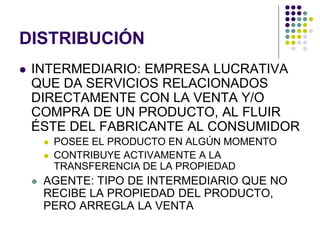 DISTRIBUCIÓN
   INTERMEDIARIO: EMPRESA LUCRATIVA
    QUE DA SERVICIOS RELACIONADOS
    DIRECTAMENTE CON LA VENTA Y/O
    COMPRA DE UN PRODUCTO, AL FLUIR
    ÉSTE DEL FABRICANTE AL CONSUMIDOR
           POSEE EL PRODUCTO EN ALGÚN MOMENTO
           CONTRIBUYE ACTIVAMENTE A LA
            TRANSFERENCIA DE LA PROPIEDAD
       AGENTE: TIPO DE INTERMEDIARIO QUE NO
        RECIBE LA PROPIEDAD DEL PRODUCTO,
        PERO ARREGLA LA VENTA
 