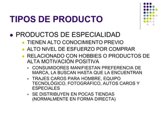 TIPOS DE PRODUCTO
   PRODUCTOS DE ESPECIALIDAD
        TIENEN ALTO CONOCIMIENTO PREVIO
        ALTO NIVEL DE ESFUERZO POR COMPRAR
        RELACIONADO CON HOBBIES O PRODUCTOS DE
         ALTA MOTIVACIÓN POSITIVA
            CONSUMIDORES MANIFIESTAN PREFERENCIA DE
             MARCA, LA BUSCAN HASTA QUE LA ENCUENTRAN
            TRAJES CAROS PARA HOMBRE, EQUIPO
             TECNOLÓGICO, FOTOGRÁFICO, AUTOS CAROS Y
             ESPECIALES
            SE DISTRIBUYEN EN POCAS TIENDAS
             (NORMALMENTE EN FORMA DIRECTA)
 