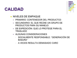 CALIDAD
     NIVELES DE EMPAQUE
         PRIMARIO: CONTENEDOR DEL PRODUCTO3
         SECUNDARIO: EL QUE REÚNE UN GRUPO DE
          PRODUCTOS PARA SU MANEJO
         DE EXPEDICIÓN: QUE LO PROTEGE PARA EL
          TRASLADO
         ALGUNAS CONSIDERACIONES
           SOCIALMENTE RESPONSABLE: “GENERACIÓN DE
            BASURA”
           A VECES RESULTA DEMASIADO CARO
 