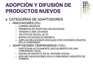 ADOPCIÓN Y DIFUSIÓN DE
PRODUCTOS NUEVOS
   CATEGORÍAS DE ADAPTADORES
       INNOVADORES (3%)
            CORREN RIESGOS
            PRIMEROS EN ADOPTAR UNA NOVEDAD
            TIENDEN A SER JÓVENES
            DE STATUS SOCIAL ALTO
            BUENA SITUACIÓN ECONÓMICA
            AMPLIAS RELACIONES SOCIALES CON DIVERSOS GRUPOS
             EN LA COMUNIDAD
       ADAPTADORES TEMPRANEROS (13%)
            PARTICIPAN ACTIVAMENTE (SOCIALMENTE) EN UNA
             COMUNIDAD LOCAL
            GOZAN DE RESPETO EN EL SISTEMA SOCIAL
            SON INFLUENCIADORES EN LA COMUNIDAD (AGENTES DE
             CAMBIO)
 