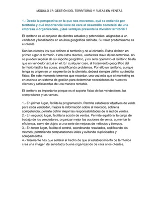 MÓDULO 37: GESTIÓN DEL TERRITORIO Y RUTAS EN VENTAS 
1.- Desde la perspectiva en la que nos movemos, qué se entiende por territorio y qué importancia tiene de cara al desarrollo comercial de una empresa u organización. ¿Qué ventajas presenta la división territorial? El territorio es el conjunto de clientes actuales y potenciales, asignados a un vendedor y localizados en un área geográfica definida. Su valor predominante es el cliente. Son los clientes los que definen el territorio y no al contario. Estos definen en primer lugar el territorio. Pero estos clientes, verdadera clave de los territorios, no se pueden separar de su soporte geográfico, y no será operativo el territorio hasta que un vendedor actué en el. En cualquier caso, el tratamiento geográfico del territorio facilita las cosas, simplificando problemas. Por ello un territorio, aunque tenga su origen en un segmento de la clientela, deberá siempre definir su ámbito físico. En este momento tenemos que recordar, una vez más que el marketing es en esencia un sistema de gestión para determinar necesidades de nuestros clientes y satisfacerlas de una manera rentable. El territorio es importante porque es el soporte físico de los vendedores, los compradores y las ventas. 1.- En primer lugar, facilita la programación. Permite establecer objetivos de venta para cada vendedor, mejora la información sobre el mercado, sobre la competencia, permite definir mejor las responsabilidades de la red de ventas. 2.- En segundo lugar, facilita la acción de ventas. Permite equilibrar la carga de trabajo de los vendedores, organizar mejor las acciones de venta, aumentar la eficiencia, servir de objeto a una serie de mejoras de métodos y tiempos. 3.- En tercer lugar, facilita el control, coordinando resultados, codificando los mismos, permitiendo comparaciones útiles y evitando duplicidades y solapamientos. 4.- finalmente hay que señalar el hecho de que el establecimiento de territorios crea una imagen de seriedad y buena organización de cara a los clientes.  