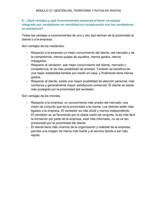 MÓDULO 37: GESTIÓN DEL TERRITORIO Y RUTAS EN VENTAS 
5.- ¿Qué ventajas y qué inconvenientes presenta el tener un equipo integrado por vendedores en movilidad en comparación con los vendedores en residencia? Todas las ventajas e inconvenientes de uno y otro tipo derivan de la proximidad al cliente o a la empresa. Son ventajas de los residentes: 
- Respecto a la empresa un mejor conocimiento del cliente, del mercado y de la competencia, menos quejas de aquellos, menos gastos, menos impagados. 
- Respecto al vendedor, ese mejor conocimiento del cliente, mercado y competencia, le da más posibilidad de amistad. También se beneficia de una mejor estabilidad familiar por residir en casa, y finalmente tiene menos gastos. 
- Respecto al cliente, existe una mayor posibilidad de atención personal, más confianza y generalmente mayor satisfacción comercial. El cliente se siente más protegido por la proximidad del vendedor. 
Son ventajas de los móviles: 
- Respecto a la empresa, un conocimiento más amplio del mercado, una visión de conjunto que da la proximidad a la misma. Los clientes están más ligados a la empresa. El vendedor es más dúctil y menos independiente. 
- El vendedor se ve favorecido por la citada visión de conjunto, le es más fácil la formación por parte de la empresa, está más informado, no se ve tan presionado por la proximidad del cliente. 
- El cliente tiene más vivencia de la organización y realidad de la empresa, percibe una imagen de marca más fuerte y el servicio tiende a ser más rápido. 