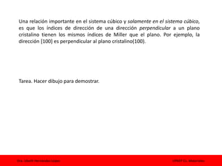 Dra. Izbeth Hernández López UPAEP Cs. Materiales
Una relación importante en el sistema cúbico y solamente en el sistema cúbico,
es que los índices de dirección de una dirección perpendicular a un plano
cristalino tienen los mismos índices de Miller que el plano. Por ejemplo, la
dirección [100] es perpendicular al plano cristalino(100).
Tarea. Hacer dibujo para demostrar.
 