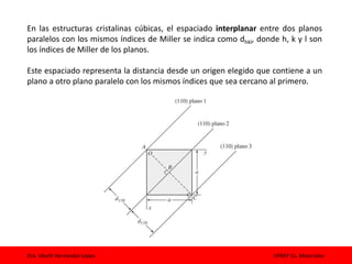Dra. Izbeth Hernández López UPAEP Cs. Materiales
En las estructuras cristalinas cúbicas, el espaciado interplanar entre dos planos
paralelos con los mismos índices de Miller se indica como dhkl, donde h, k y l son
los índices de Miller de los planos.
Este espaciado representa la distancia desde un origen elegido que contiene a un
plano a otro plano paralelo con los mismos índices que sea cercano al primero.
 