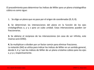 Dra. Izbeth Hernández López UPAEP Cs. Materiales
El procedimiento para determinar los índices de Miller para un plano cristalográfico
cúbico es como sigue:
1. Se elige un plano que no pase por el origen de coordenadas (0, 0, 0).
2. Se determinan las intersecciones del plano en la función de los ejes
cristalográficos x, y y z para un cubo unidad. Estas intersecciones pueden ser
fraccionarias.
3. Se obtiene el recíproco de las intersecciones (en caso de ser infinito, este
inverso será CERO).
4. Se multiplican o dividen por un factor común para eliminar fracciones.
La notación (hkl) se utiliza para indicar los índices de Miller en un sentido general,
donde h, k y l son los índices de Miller de un plano cristalino cúbico para los ejes
x, y y z, respectivamente.
 
