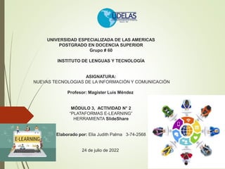 UNIVERSIDAD ESPECIALIZADA DE LAS AMERICAS
POSTGRADO EN DOCENCIA SUPERIOR
Grupo # 60
INSTITUTO DE LENGUAS Y TECNOLOGÍA
ASIGNATURA:
NUEVAS TECNOLOGIAS DE LA INFORMACIÓN Y COMUNICACIÓN
Profesor: Magister Luis Méndez
MÓDULO 3, ACTIVIDAD N° 2
“PLATAFORMAS E-LEARNING”
HERRAMIENTA SlideShare
Elaborado por: Elia Judith Palma 3-74-2568
24 de julio de 2022
 