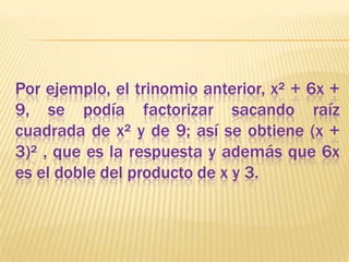 Por ejemplo, el trinomio anterior, x² + 6x + 9, se podía factorizar sacando raíz cuadrada de x² y de 9; así se obtiene (x + 3)² , que es la respuesta y además que 6x es el doble del producto de x y 3. 