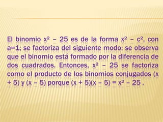 El binomio x² – 25 es de la forma x² – c², con a=1; se factoriza del siguiente modo: se observa que el binomio está formado por la diferencia de dos cuadrados. Entonces, x² – 25 se factoriza como el producto de los binomios conjugados (x + 5) y (x – 5) porque (x + 5)(x – 5) = x² – 25 .