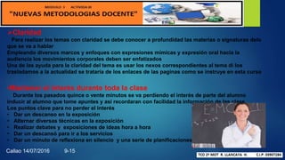 Claridad
Para realizar los temas con claridad se debe conocer a profundidad las materias o signaturas delo
que se va a hablar
Empleando diversos marcos y enfoques con expresiones mímicas y expresión oral hacia la
audiencia los movimientos corporales deben ser enfatizados
Una de las ayuda para la claridad del tema es usar los nexos correspondientes al tema di los
trasladamos a la actualidad se trataría de los enlaces de las paginas como se instruye en esta curso
•Mantener el interés durante toda la clase
Durante los pasados quince o vente minutos se va perdiendo el interés de parte del alumno
inducir al alumno que tome apuntes y así recordaran con facilidad la información de las clase
Los puntos clave para no perder el interés
• Dar un descanso en la exposición
• Alternar diversas técnicas en la exposición
• Realizar debates y exposiciones de ideas hora a hora
• Dar un descansó para ir a los servicios
• Dar un minuto de reflexiona en silencio y una serie de planificaciones
Callao 14/07/2016 9-15
 