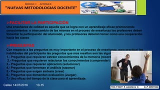 FACILITAR LA PARTICIPACIÓN
Una enseñanza de calidad es aquella que se logra con un aprendizaje eficaz promoviendo
conocimientos e intercambio de las mismas en el proceso de enseñanza los profesores deben
fomentar la participación del alumnado, y los profesores deberán tomar como una cooperación
hacia las clases
PREGUNTAS
Con respecto a las preguntas es muy importante en el proceso de enseñanza, para practicar las
habilidades del participante las preguntas que mas resaltan son las siguientes
1.- Preguntas que requieren extraer conocimientos de la memoria (recordar).
2.- Preguntas que requieren relacionar los conocimientos (comprender)
3.- Preguntas que requieren aplicación (solucionar)
4.- Preguntas que fomentan el análisis (razonar)
5.- Preguntas que exigen síntesis (crear)
6.- Preguntas que demandan evaluación (Juzgar)
7.- Uso eficaz del tiempo de la clase para el aprendizaje.
Callao 14/07/2016 10-15
 