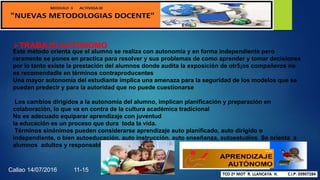 TRABAJO AUTONOMO
Este método orienta que el alumno se realiza con autonomía y en forma independiente pero
raramente se pones en practica para resolver y sus problemas de como aprender y tomar decisiones
por lo tanto existe la prestación del alumnos donde audita la exposición de otr5¡os compañeros no
es recomendadle en términos contraproducentes
Una mayor autonomía del estudiante implica una amenaza para la seguridad de los modelos que se
pueden predecir y para la autoridad que no puede cuestionarse
Los cambios dirigidos a la autonomía del alumno, implican planificación y preparación en
colaboración, lo que va en contra de la cultura académica tradicional
No es adecuado equiparar aprendizaje con juventud
la educación es un proceso que dura toda la vida.
Términos sinónimos pueden considerarse aprendizaje auto planificado, auto dirigido o
independiente, o bien autoeducación, auto instrucción, auto enseñanza, autoestudios Se orienta a
alumnos adultos y responsables.
Callao 14/07/2016 11-15
 