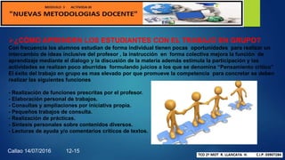 ¿CÓMO APRENDEN LOS ESTUDIANTES CON EL TRABAJO EN GRUPO?
Con frecuencia los alumnos estudian de forma individual tienen pocas oportunidades para realizar un
intercambio de ideas inclusive del profesor , la instrucción en forma colectiva mejora la función de
aprendizaje mediante el dialogo y la discusión de la materia además estimula la participación y las
actividades se realizan poco aburridas formulando juicios a los que se denomina “Pensamiento critico”
El éxito del trabajo en grupo es mas elevado por que promueve la competencia para concretar se deben
realizar las siguientes funciones
- Realización de funciones prescritas por el profesor.
- Elaboración personal de trabajos.
- Consultas y ampliaciones por iniciativa propia.
- Pequeños trabajos de consulta.
- Realización de prácticas.
- Síntesis personales sobre contenidos diversos.
- Lecturas de ayuda y/o comentarios críticos de textos.
Callao 14/07/2016 12-15
 