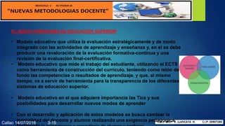 EL NUEVO PARADIGMA DE EDUCACIÓN SUPERIOR
• Modelo educativo que utiliza la evaluación estratégicamente y de modo
integrado con las actividades de aprendizaje y enseñanza y, en el se debe
producir una revaloración de la evaluación formativa-continua y una
revisión de la evaluación final-certificativa.
• Modelo educativo que mide el trabajo del estudiante, utilizando el ECTS
como herramienta de construcción del currículo, teniendo como telón de
fondo las competencias o resultados de aprendizaje, y que, al mismo
tiempo, va a servir de herramienta para la transparencia de los diferentes
sistemas de educación superior.
• Modelo educativo en el que adquiere importancia las Tics y sus
posibilidades para desarrollar nuevos modos de aprender
• Con el desarrollo y aplicación de estos modelos se busca cambiar la
mentalidad del docente y alumno realizando una exigencia pedagógica
Callao 14/07/2016 3-15
 