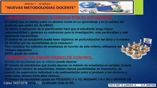 GRADO DE CONTROL EJERCIDO POR EL ESTUDIANTE
El control que se realiza sobre un alumno incide en su aprendizaje y en la calidad del
producto que saldrá (EL ALUMNO)
De hecho la aplicación de la planificación hará que el estudiante tenga mayor
responsabilidad y generara su motivación para la investigación, más perdurables y más
fácilmente transferibles.
El control de un estudiante puede tener objetivos de profundización del tema y la manera
de asimilar por las modalidades de la evaluacio1
Para clasificar los métodos de enseñanza en función de este criterio, utilizamos los
códigos siguientes:
DEBIL grado de control,
MEDIANO Y ELEVADO GRADO DE CONTROL.
Número de estudiantes que un método puede abarcar
El número de estudiantes que puede abarcar un método de enseñanza es variable. Cuanto
mayor es el número de estudiantes, existen menos posibilidades de interacción, de
control, de supervisión individual o de realimentación entre el profesor y los alumnos y
entre estos últimos entre ellos mismos.
El número de estudiantes puede ser PEQUEÑO (1 a 15), MEDIANO (15 a 30) o GRANDE (30
a 60) y a veces, incluso, muy elevado (más de 60).Callao 14/07/2016 7-15
 