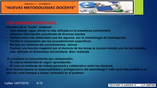 LOS GRANDES MÉTODOS
Heredera de la “lectio” medieval
• Este método sigue siendo la mas utilizada en la enseñanza universitaria
• Adquiere información actualizada de diversas fuentes
• Siempre esta mas adelantado que los algunos por la metodología de investigación
• Facilita la compresión por los procedimientos específicos
• Maneja con destreza los conocimientos, valores
• Realizar una lección magistral por el dominio de los temas la Lección siendo uno de los métodos
más utilizado en Enseñanza Universitaria. Bien realizada.
.Si promueve el conocimiento por comprensión.
Si crea la necesidad de seguir aprendiendo.
Si crea un ambiente de trabajo personal y colaborativo entre los alumnos.
Si el alumno asume la responsabilidad y protagonismo del aprendizaje Y esto será más posible si en
ella hay unos tiempos y tareas centrados en el profesor
Callao 14/07/2016 8-15
 