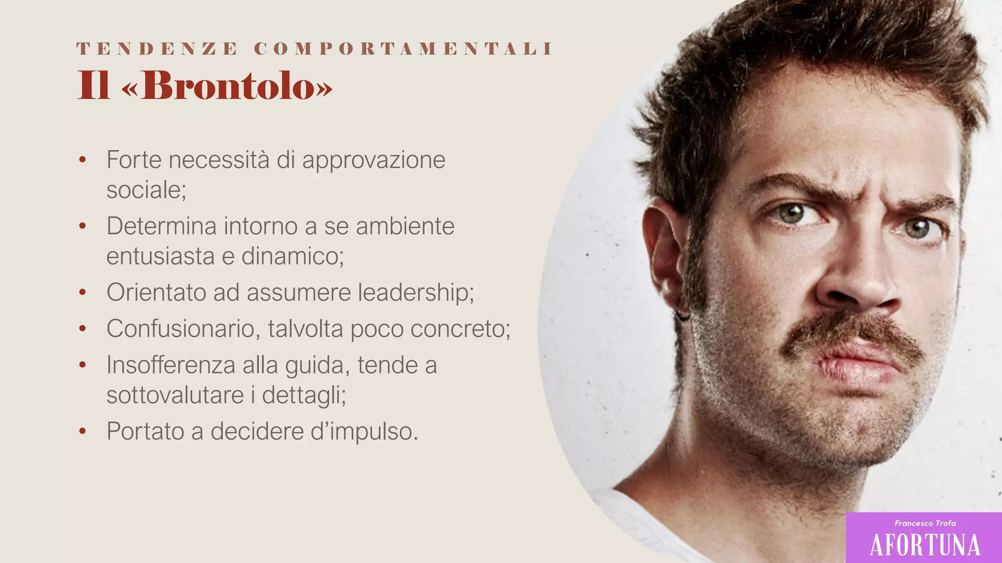 Il «Brontolo»
• Forte necessità di approvazione
sociale;
• Determina intorno a se ambiente
entusiasta e dinamico;
• Orientato ad assumere leadership;
• Confusionario, talvolta poco concreto;
• Insofferenza alla guida, tende a
sottovalutare i dettagli;
• Portato a decidere d’impulso.
T E N D E N Z E C O M P O R T A M E N T A L I
 