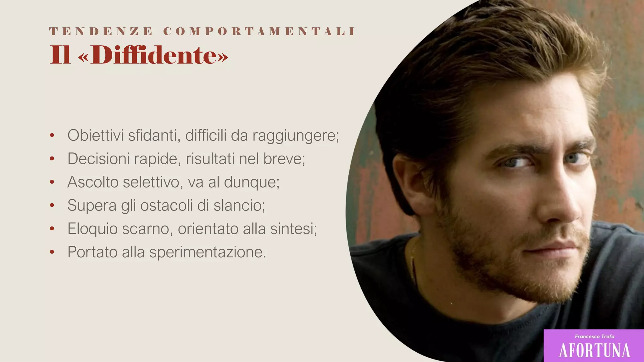 Il «Diffidente»
• Obiettivi sfidanti, difficili da raggiungere;
• Decisioni rapide, risultati nel breve;
• Ascolto selettivo, va al dunque;
• Supera gli ostacoli di slancio;
• Eloquio scarno, orientato alla sintesi;
• Portato alla sperimentazione.
T E N D E N Z E C O M P O R T A M E N T A L I
 