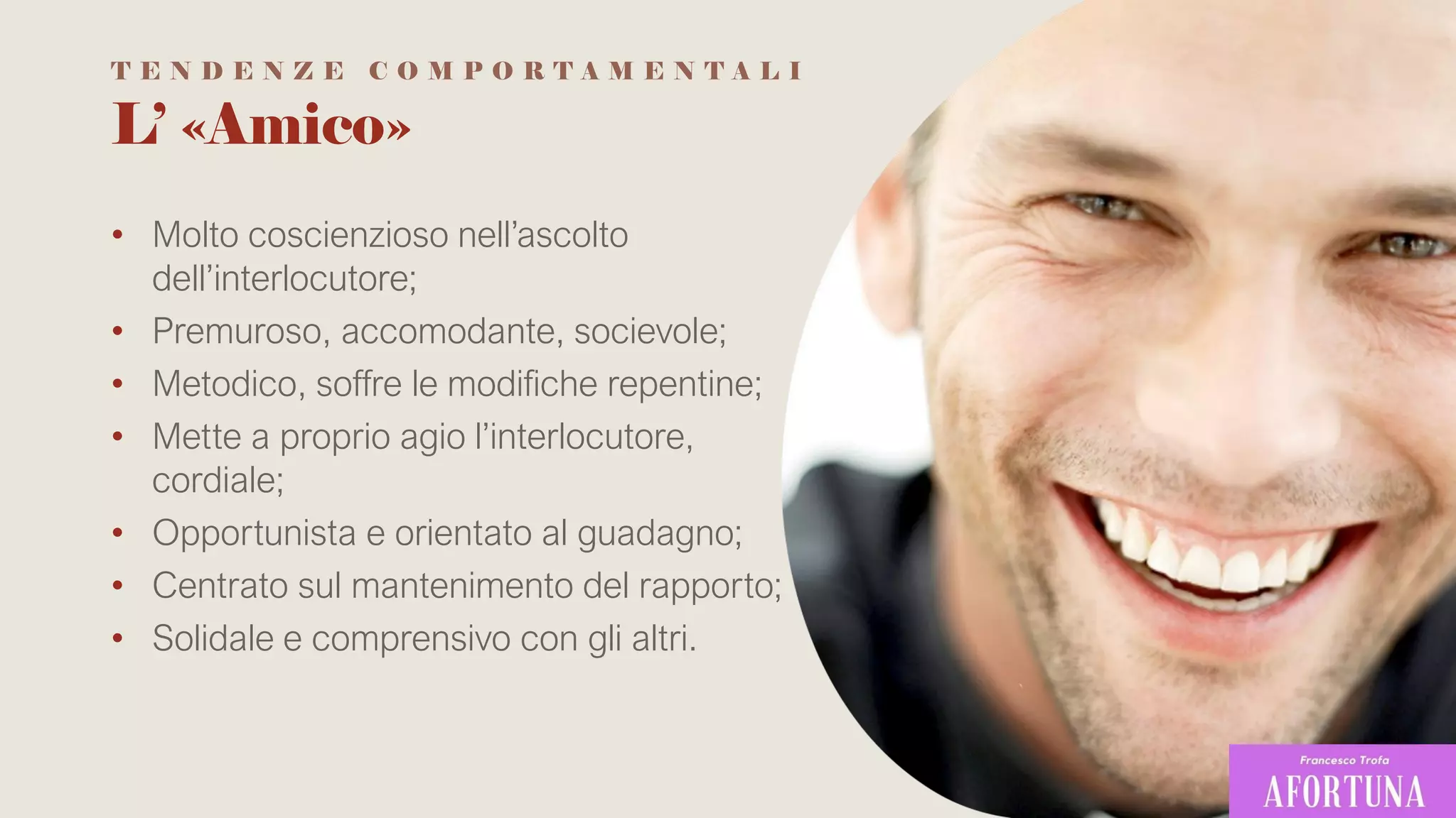 L’ «Amico»
• Molto coscienzioso nell’ascolto
dell’interlocutore;
• Premuroso, accomodante, socievole;
• Metodico, soffre le modifiche repentine;
• Mette a proprio agio l’interlocutore,
cordiale;
• Opportunista e orientato al guadagno;
• Centrato sul mantenimento del rapporto;
• Solidale e comprensivo con gli altri.
T E N D E N Z E C O M P O R T A M E N T A L I
 