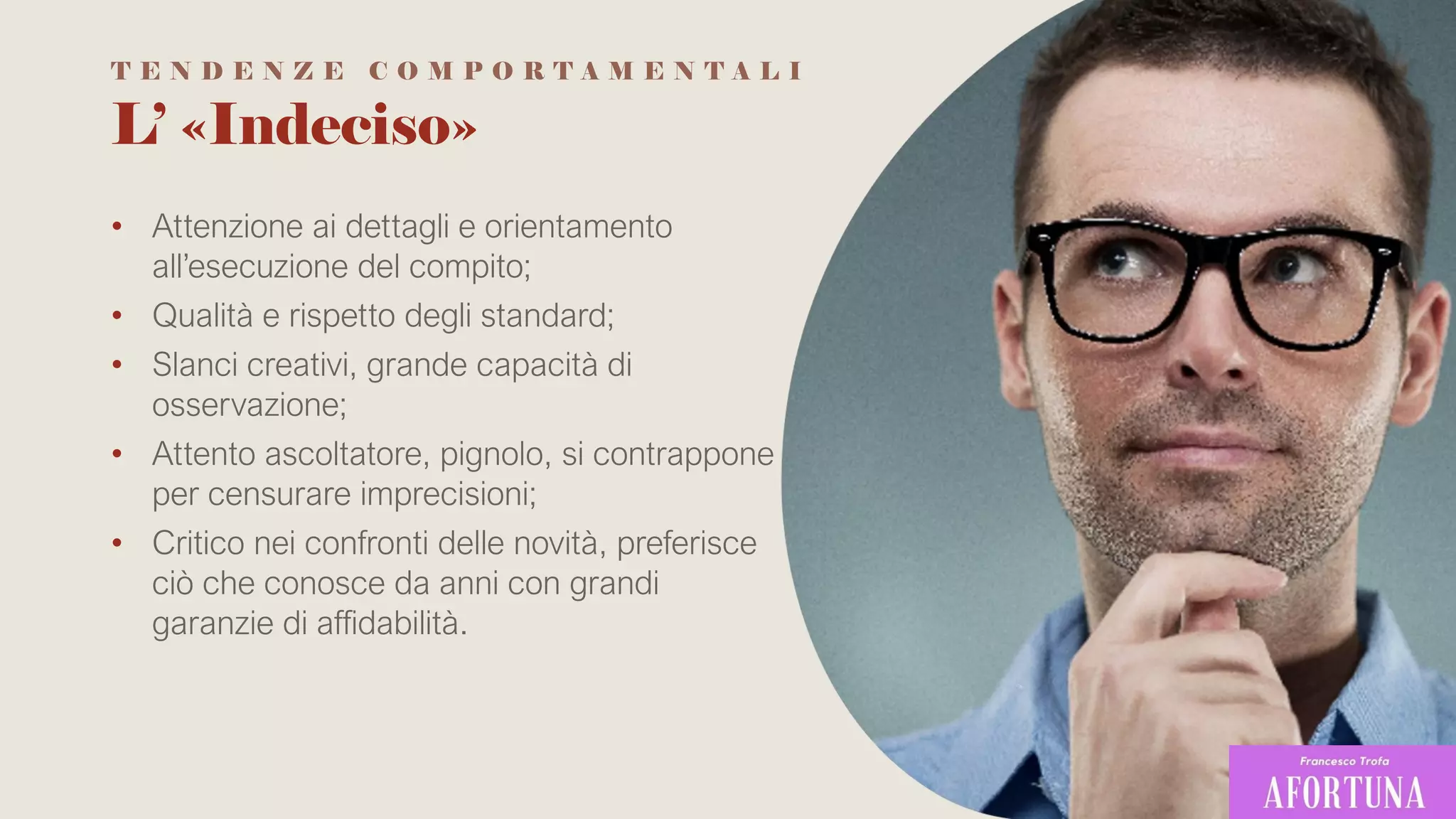 L’ «Indeciso»
• Attenzione ai dettagli e orientamento
all’esecuzione del compito;
• Qualità e rispetto degli standard;
• Slanci creativi, grande capacità di
osservazione;
• Attento ascoltatore, pignolo, si contrappone
per censurare imprecisioni;
• Critico nei confronti delle novità, preferisce
ciò che conosce da anni con grandi
garanzie di affidabilità.
T E N D E N Z E C O M P O R T A M E N T A L I
 