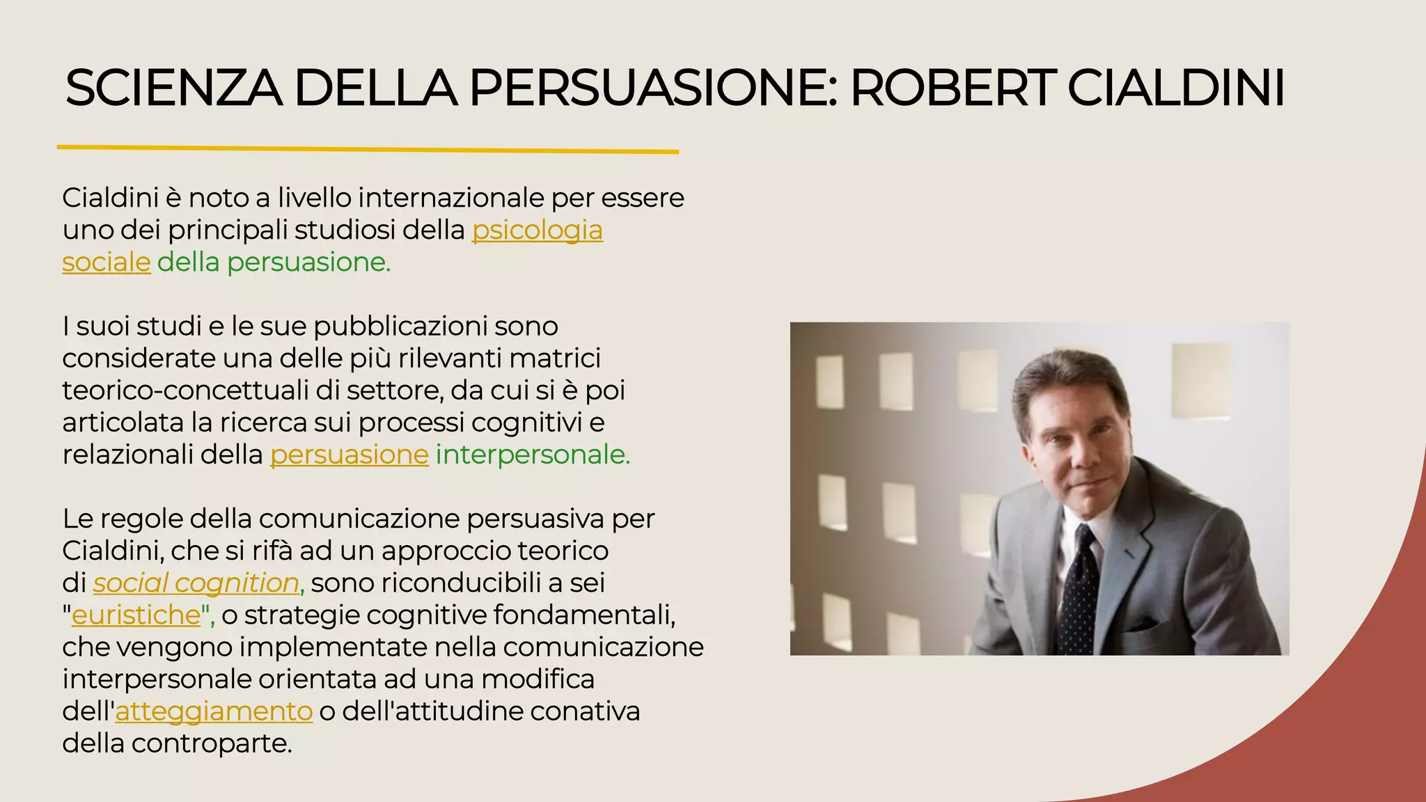 SCIENZA DELLA PERSUASIONE: ROBERT CIALDINI
Cialdini è noto a livello internazionale per essere
uno dei principali studiosi della psicologia
sociale della persuasione.
I suoi studi e le sue pubblicazioni sono
considerate una delle più rilevanti matrici
teorico-concettuali di settore, da cui si è poi
articolata la ricerca sui processi cognitivi e
relazionali della persuasione interpersonale.
Le regole della comunicazione persuasiva per
Cialdini, che si rifà ad un approccio teorico
di social cognition, sono riconducibili a sei
"euristiche", o strategie cognitive fondamentali,
che vengono implementate nella comunicazione
interpersonale orientata ad una modifica
dell'atteggiamento o dell'attitudine conativa
della controparte.
 