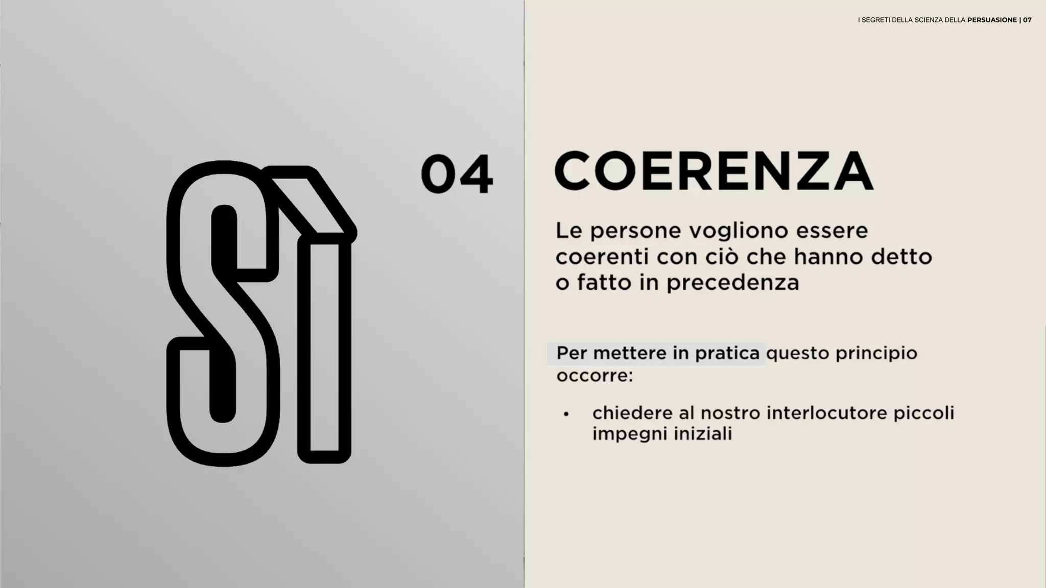 04 COERENZA
Le persone vogliono essere coerenti
con ciò che hanno detto o fatto in
precedenza
• chiedere al nostro interlocutore piccoli
impegni iniziali
Per mettere in pratica questo principio
occorre:
I SEGRETI DELLA SCIENZA DELLA PERSUASIONE | 07
 