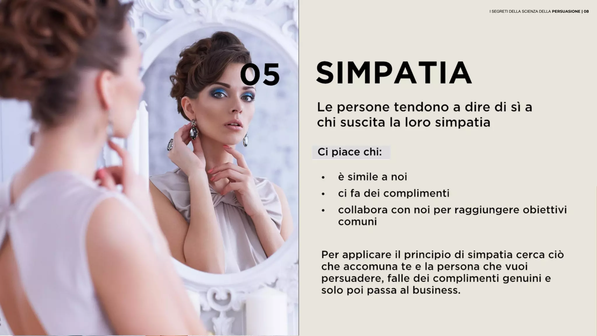05 SIMPATIA
Le persone tendono a dire di sì a
chi suscita la loro simpatia
• è simile a noi
• ci fa dei complimenti
• collabora con noi per raggiungere obiettivi
comuni
Per applicare il principio di simpatia cerca ciò
che accomuna te e la persona che vuoi
persuadere, falle dei complimenti genuini e
solo poi passa al business.
Ci piace chi:
I SEGRETI DELLA SCIENZA DELLA PERSUASIONE | 08
 