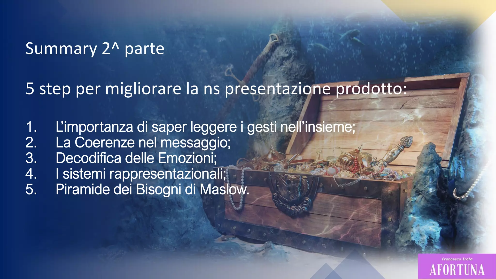 5
Summary 2^ parte
5 step per migliorare la ns presentazione prodotto:
1. L’importanza di saper leggere i gesti nell’insieme;
2. La Coerenze nel messaggio;
3. Decodifica delle Emozioni;
4. I sistemi rappresentazionali;
5. Piramide dei Bisogni di Maslow.
 