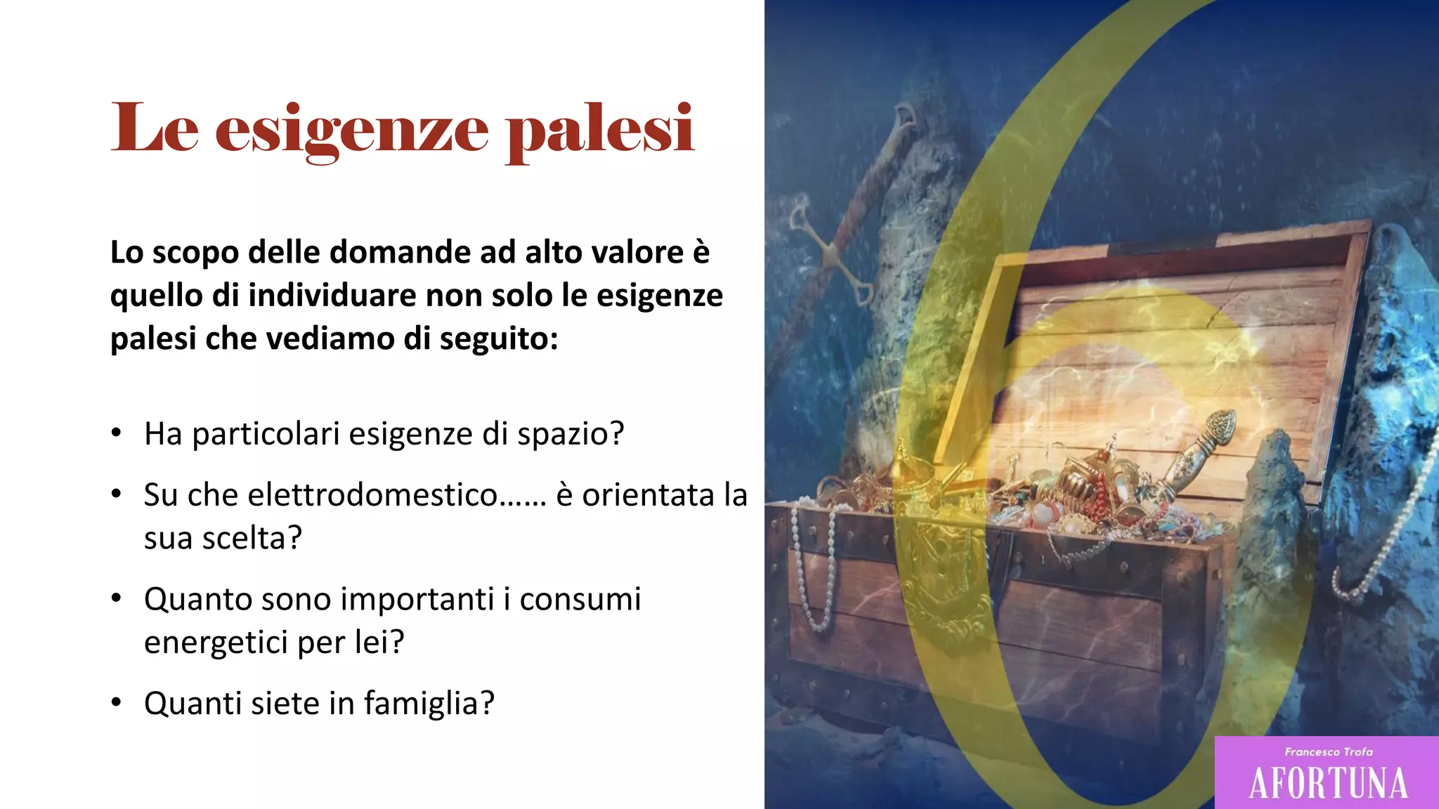 Lo scopo delle domande ad alto valore è
quello di individuare non solo le esigenze
palesi che vediamo di seguito:
• Ha particolari esigenze di spazio?
• Su che elettrodomestico…… è orientata la
sua scelta?
• Quanto sono importanti i consumi
energetici per lei?
• Quanti siete in famiglia?
Le esigenze palesi
 