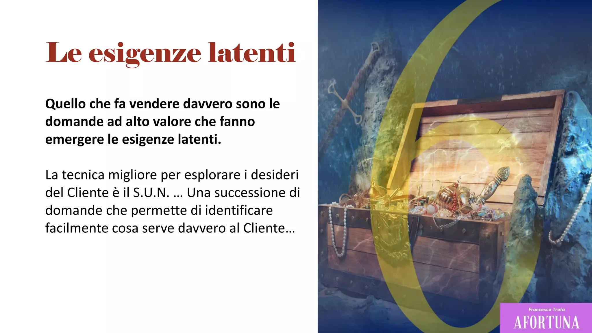 Quello che fa vendere davvero sono le
domande ad alto valore che fanno
emergere le esigenze latenti.
La tecnica migliore per esplorare i desideri
del Cliente è il S.U.N. … Una successione di
domande che permette di identificare
facilmente cosa serve davvero al Cliente…
Le esigenze latenti
 