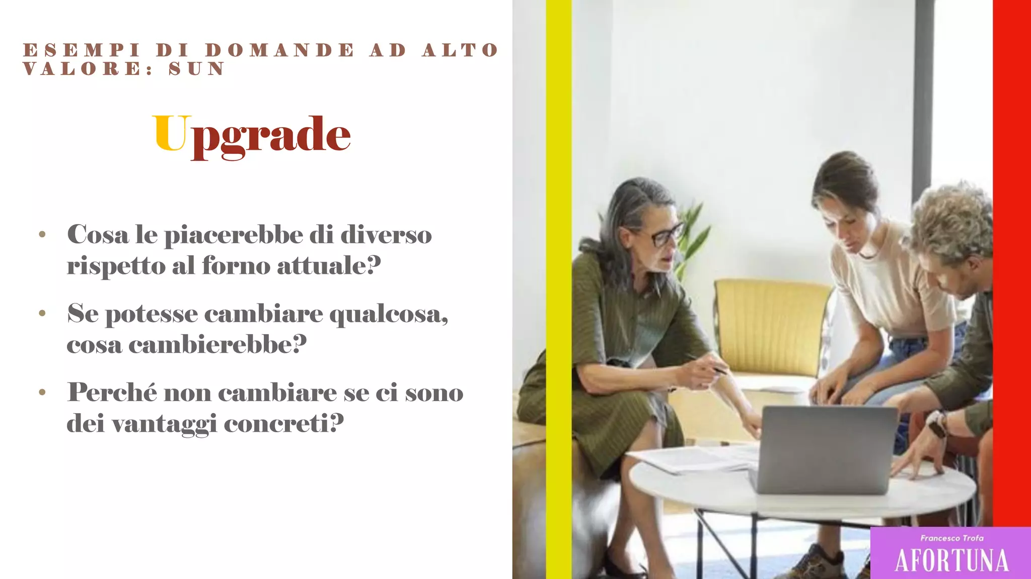 Upgrade
• Cosa le piacerebbe di diverso
rispetto al forno attuale?
• Se potesse cambiare qualcosa,
cosa cambierebbe?
• Perché non cambiare se ci sono
dei vantaggi concreti?
E S E M P I D I D O M A N D E A D A L T O
V A L O R E : S U N
 